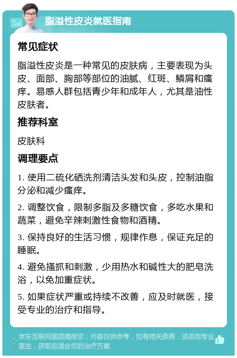 脂溢性皮炎就医指南 常见症状 脂溢性皮炎是一种常见的皮肤病，主要表现为头皮、面部、胸部等部位的油腻、红斑、鳞屑和瘙痒。易感人群包括青少年和成年人，尤其是油性皮肤者。 推荐科室 皮肤科 调理要点 1. 使用二硫化硒洗剂清洁头发和头皮，控制油脂分泌和减少瘙痒。 2. 调整饮食，限制多脂及多糖饮食，多吃水果和蔬菜，避免辛辣刺激性食物和酒精。 3. 保持良好的生活习惯，规律作息，保证充足的睡眠。 4. 避免搔抓和刺激，少用热水和碱性大的肥皂洗浴，以免加重症状。 5. 如果症状严重或持续不改善，应及时就医，接受专业的治疗和指导。