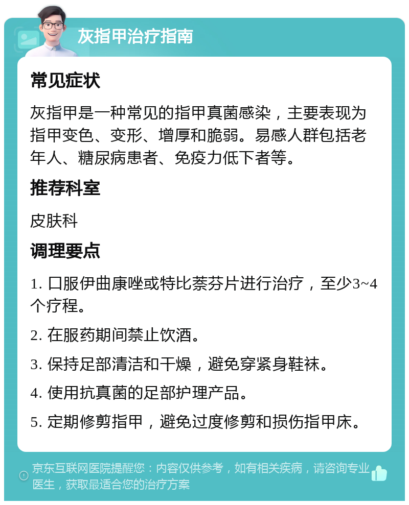 灰指甲治疗指南 常见症状 灰指甲是一种常见的指甲真菌感染，主要表现为指甲变色、变形、增厚和脆弱。易感人群包括老年人、糖尿病患者、免疫力低下者等。 推荐科室 皮肤科 调理要点 1. 口服伊曲康唑或特比萘芬片进行治疗，至少3~4个疗程。 2. 在服药期间禁止饮酒。 3. 保持足部清洁和干燥，避免穿紧身鞋袜。 4. 使用抗真菌的足部护理产品。 5. 定期修剪指甲，避免过度修剪和损伤指甲床。