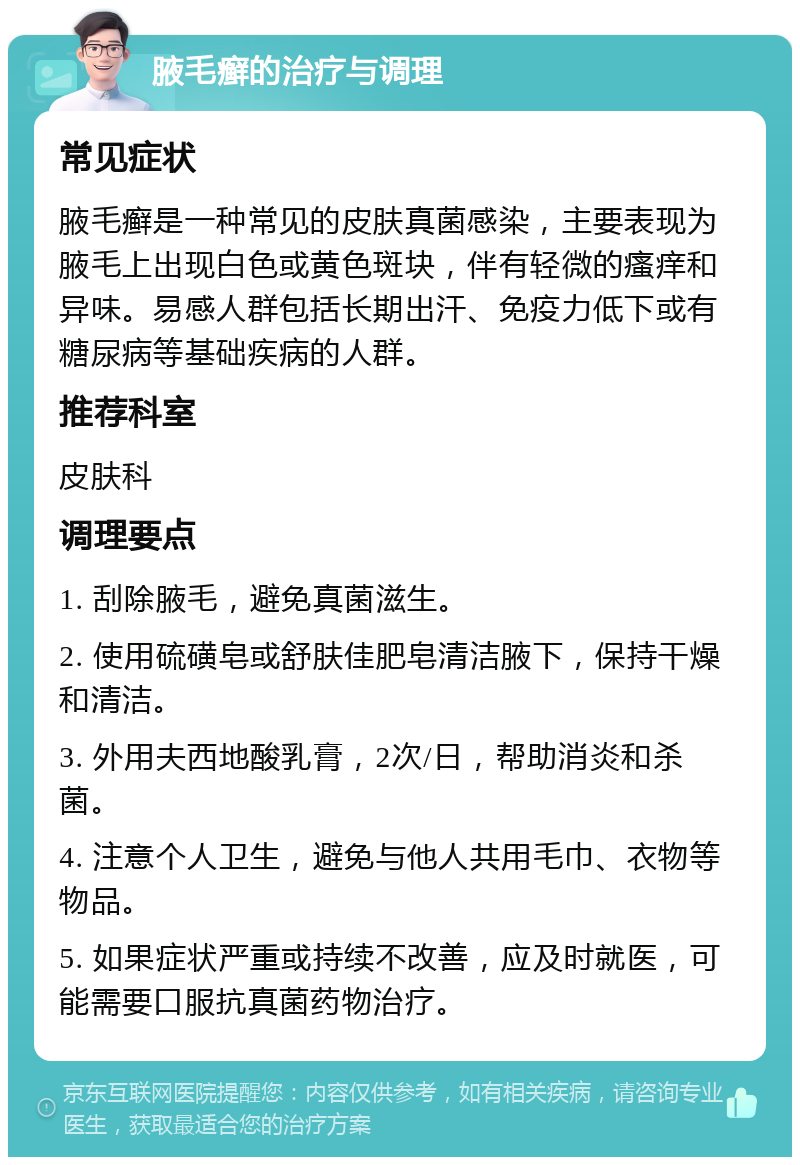 腋毛癣的治疗与调理 常见症状 腋毛癣是一种常见的皮肤真菌感染，主要表现为腋毛上出现白色或黄色斑块，伴有轻微的瘙痒和异味。易感人群包括长期出汗、免疫力低下或有糖尿病等基础疾病的人群。 推荐科室 皮肤科 调理要点 1. 刮除腋毛，避免真菌滋生。 2. 使用硫磺皂或舒肤佳肥皂清洁腋下，保持干燥和清洁。 3. 外用夫西地酸乳膏，2次/日，帮助消炎和杀菌。 4. 注意个人卫生，避免与他人共用毛巾、衣物等物品。 5. 如果症状严重或持续不改善，应及时就医，可能需要口服抗真菌药物治疗。