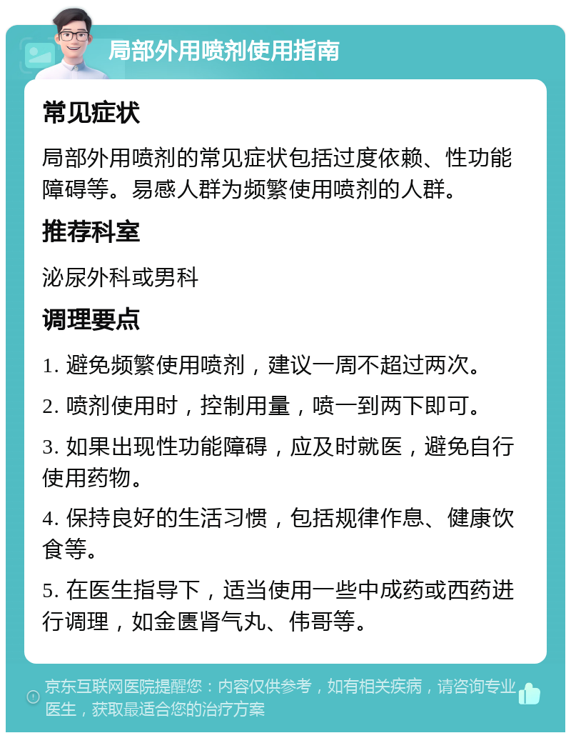 局部外用喷剂使用指南 常见症状 局部外用喷剂的常见症状包括过度依赖、性功能障碍等。易感人群为频繁使用喷剂的人群。 推荐科室 泌尿外科或男科 调理要点 1. 避免频繁使用喷剂，建议一周不超过两次。 2. 喷剂使用时，控制用量，喷一到两下即可。 3. 如果出现性功能障碍，应及时就医，避免自行使用药物。 4. 保持良好的生活习惯，包括规律作息、健康饮食等。 5. 在医生指导下，适当使用一些中成药或西药进行调理，如金匮肾气丸、伟哥等。