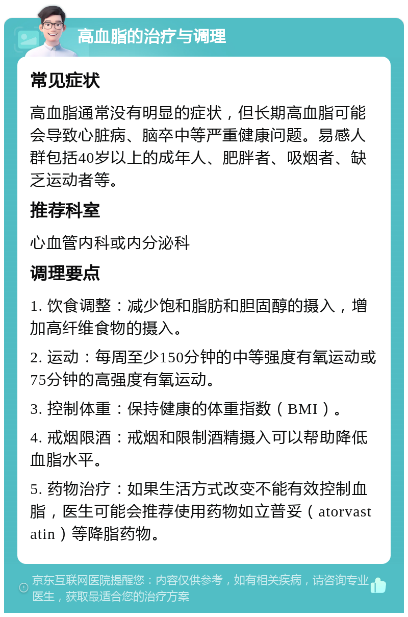 高血脂的治疗与调理 常见症状 高血脂通常没有明显的症状，但长期高血脂可能会导致心脏病、脑卒中等严重健康问题。易感人群包括40岁以上的成年人、肥胖者、吸烟者、缺乏运动者等。 推荐科室 心血管内科或内分泌科 调理要点 1. 饮食调整：减少饱和脂肪和胆固醇的摄入，增加高纤维食物的摄入。 2. 运动：每周至少150分钟的中等强度有氧运动或75分钟的高强度有氧运动。 3. 控制体重：保持健康的体重指数（BMI）。 4. 戒烟限酒：戒烟和限制酒精摄入可以帮助降低血脂水平。 5. 药物治疗：如果生活方式改变不能有效控制血脂，医生可能会推荐使用药物如立普妥（atorvastatin）等降脂药物。