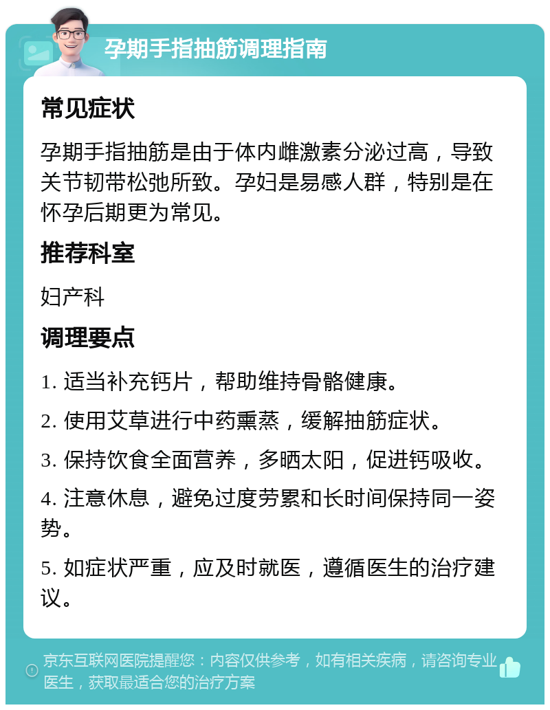 孕期手指抽筋调理指南 常见症状 孕期手指抽筋是由于体内雌激素分泌过高，导致关节韧带松弛所致。孕妇是易感人群，特别是在怀孕后期更为常见。 推荐科室 妇产科 调理要点 1. 适当补充钙片，帮助维持骨骼健康。 2. 使用艾草进行中药熏蒸，缓解抽筋症状。 3. 保持饮食全面营养，多晒太阳，促进钙吸收。 4. 注意休息，避免过度劳累和长时间保持同一姿势。 5. 如症状严重，应及时就医，遵循医生的治疗建议。