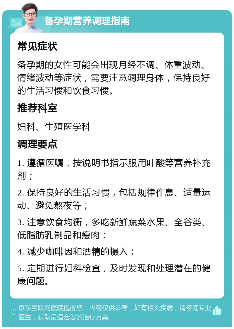 备孕期营养调理指南 常见症状 备孕期的女性可能会出现月经不调、体重波动、情绪波动等症状，需要注意调理身体，保持良好的生活习惯和饮食习惯。 推荐科室 妇科、生殖医学科 调理要点 1. 遵循医嘱，按说明书指示服用叶酸等营养补充剂； 2. 保持良好的生活习惯，包括规律作息、适量运动、避免熬夜等； 3. 注意饮食均衡，多吃新鲜蔬菜水果、全谷类、低脂肪乳制品和瘦肉； 4. 减少咖啡因和酒精的摄入； 5. 定期进行妇科检查，及时发现和处理潜在的健康问题。