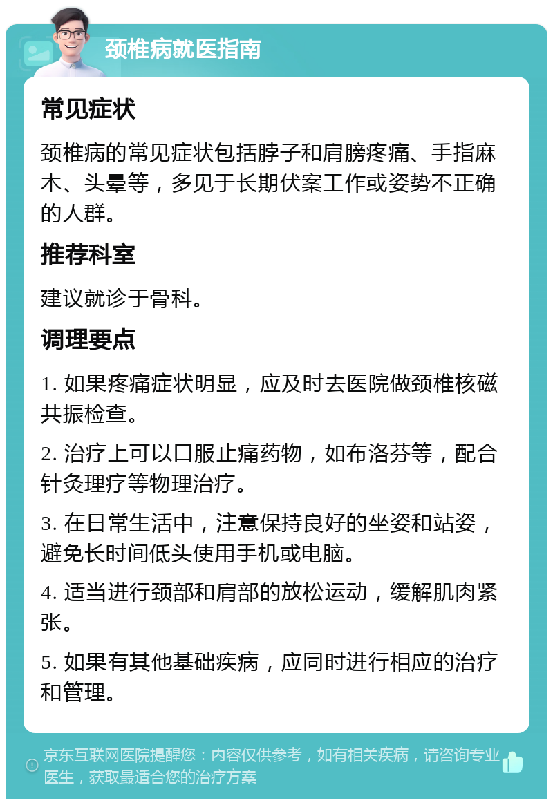 颈椎病就医指南 常见症状 颈椎病的常见症状包括脖子和肩膀疼痛、手指麻木、头晕等，多见于长期伏案工作或姿势不正确的人群。 推荐科室 建议就诊于骨科。 调理要点 1. 如果疼痛症状明显，应及时去医院做颈椎核磁共振检查。 2. 治疗上可以口服止痛药物，如布洛芬等，配合针灸理疗等物理治疗。 3. 在日常生活中，注意保持良好的坐姿和站姿，避免长时间低头使用手机或电脑。 4. 适当进行颈部和肩部的放松运动，缓解肌肉紧张。 5. 如果有其他基础疾病，应同时进行相应的治疗和管理。