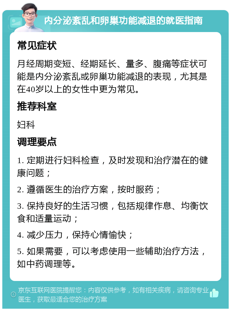 内分泌紊乱和卵巢功能减退的就医指南 常见症状 月经周期变短、经期延长、量多、腹痛等症状可能是内分泌紊乱或卵巢功能减退的表现，尤其是在40岁以上的女性中更为常见。 推荐科室 妇科 调理要点 1. 定期进行妇科检查，及时发现和治疗潜在的健康问题； 2. 遵循医生的治疗方案，按时服药； 3. 保持良好的生活习惯，包括规律作息、均衡饮食和适量运动； 4. 减少压力，保持心情愉快； 5. 如果需要，可以考虑使用一些辅助治疗方法，如中药调理等。