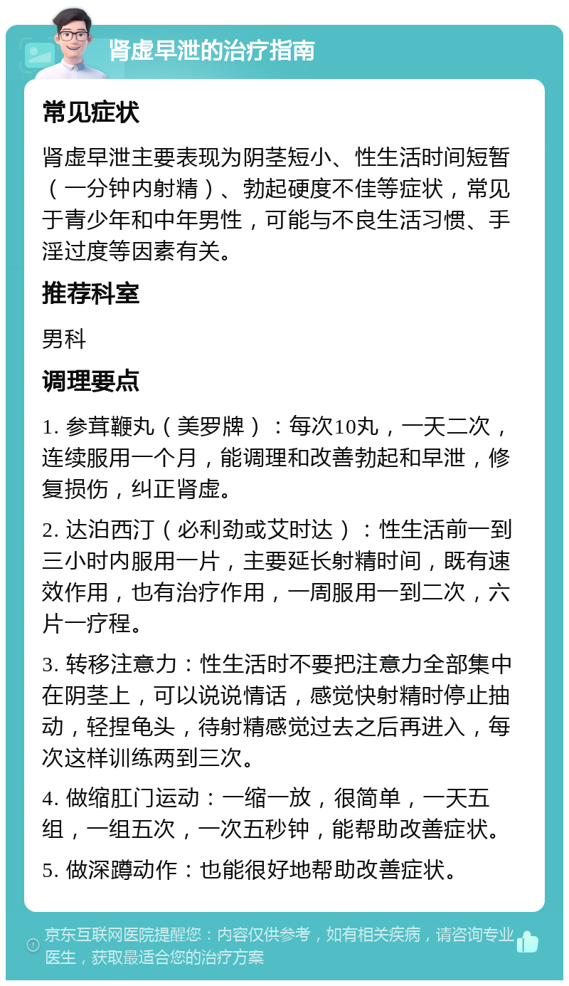 肾虚早泄的治疗指南 常见症状 肾虚早泄主要表现为阴茎短小、性生活时间短暂（一分钟内射精）、勃起硬度不佳等症状，常见于青少年和中年男性，可能与不良生活习惯、手淫过度等因素有关。 推荐科室 男科 调理要点 1. 参茸鞭丸（美罗牌）：每次10丸，一天二次，连续服用一个月，能调理和改善勃起和早泄，修复损伤，纠正肾虚。 2. 达泊西汀（必利劲或艾时达）：性生活前一到三小时内服用一片，主要延长射精时间，既有速效作用，也有治疗作用，一周服用一到二次，六片一疗程。 3. 转移注意力：性生活时不要把注意力全部集中在阴茎上，可以说说情话，感觉快射精时停止抽动，轻捏龟头，待射精感觉过去之后再进入，每次这样训练两到三次。 4. 做缩肛门运动：一缩一放，很简单，一天五组，一组五次，一次五秒钟，能帮助改善症状。 5. 做深蹲动作：也能很好地帮助改善症状。