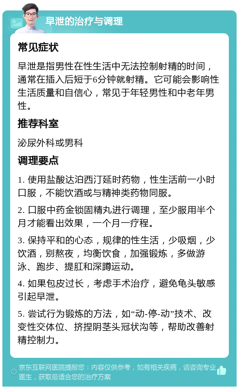 早泄的治疗与调理 常见症状 早泄是指男性在性生活中无法控制射精的时间，通常在插入后短于6分钟就射精。它可能会影响性生活质量和自信心，常见于年轻男性和中老年男性。 推荐科室 泌尿外科或男科 调理要点 1. 使用盐酸达泊西汀延时药物，性生活前一小时口服，不能饮酒或与精神类药物同服。 2. 口服中药金锁固精丸进行调理，至少服用半个月才能看出效果，一个月一疗程。 3. 保持平和的心态，规律的性生活，少吸烟，少饮酒，别熬夜，均衡饮食，加强锻炼，多做游泳、跑步、提肛和深蹲运动。 4. 如果包皮过长，考虑手术治疗，避免龟头敏感引起早泄。 5. 尝试行为锻炼的方法，如“动-停-动”技术、改变性交体位、挤捏阴茎头冠状沟等，帮助改善射精控制力。