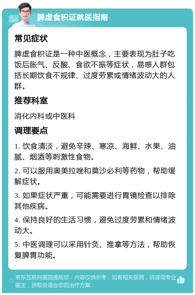 脾虚食积证就医指南 常见症状 脾虚食积证是一种中医概念，主要表现为肚子吃饭后胀气、反酸、食欲不振等症状，易感人群包括长期饮食不规律、过度劳累或情绪波动大的人群。 推荐科室 消化内科或中医科 调理要点 1. 饮食清淡，避免辛辣、寒凉、海鲜、水果、油腻、烟酒等刺激性食物。 2. 可以服用奥美拉唑和莫沙必利等药物，帮助缓解症状。 3. 如果症状严重，可能需要进行胃镜检查以排除其他疾病。 4. 保持良好的生活习惯，避免过度劳累和情绪波动大。 5. 中医调理可以采用针灸、推拿等方法，帮助恢复脾胃功能。