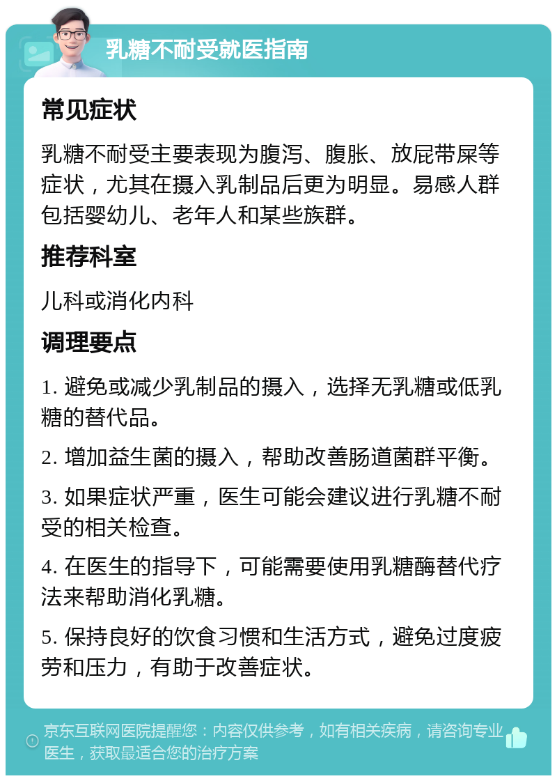 乳糖不耐受就医指南 常见症状 乳糖不耐受主要表现为腹泻、腹胀、放屁带屎等症状，尤其在摄入乳制品后更为明显。易感人群包括婴幼儿、老年人和某些族群。 推荐科室 儿科或消化内科 调理要点 1. 避免或减少乳制品的摄入，选择无乳糖或低乳糖的替代品。 2. 增加益生菌的摄入，帮助改善肠道菌群平衡。 3. 如果症状严重，医生可能会建议进行乳糖不耐受的相关检查。 4. 在医生的指导下，可能需要使用乳糖酶替代疗法来帮助消化乳糖。 5. 保持良好的饮食习惯和生活方式，避免过度疲劳和压力，有助于改善症状。