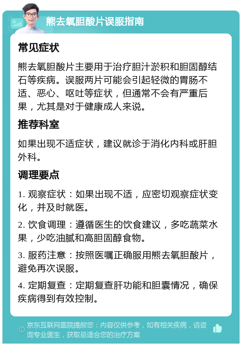 熊去氧胆酸片误服指南 常见症状 熊去氧胆酸片主要用于治疗胆汁淤积和胆固醇结石等疾病。误服两片可能会引起轻微的胃肠不适、恶心、呕吐等症状，但通常不会有严重后果，尤其是对于健康成人来说。 推荐科室 如果出现不适症状，建议就诊于消化内科或肝胆外科。 调理要点 1. 观察症状：如果出现不适，应密切观察症状变化，并及时就医。 2. 饮食调理：遵循医生的饮食建议，多吃蔬菜水果，少吃油腻和高胆固醇食物。 3. 服药注意：按照医嘱正确服用熊去氧胆酸片，避免再次误服。 4. 定期复查：定期复查肝功能和胆囊情况，确保疾病得到有效控制。