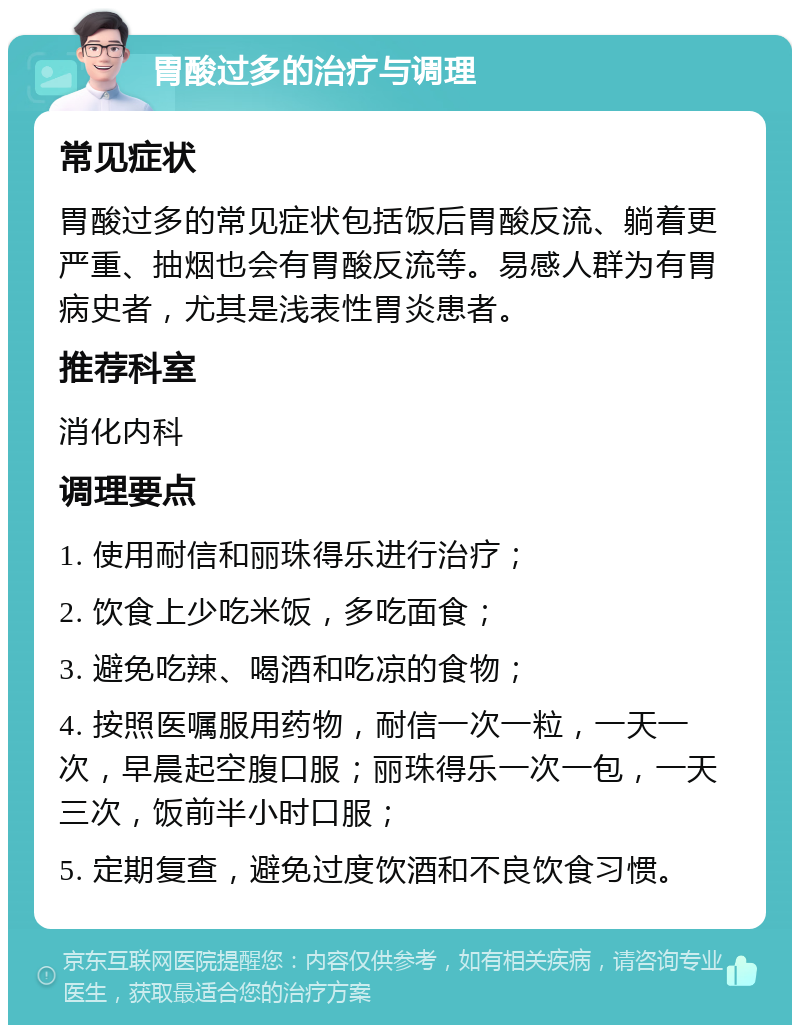 胃酸过多的治疗与调理 常见症状 胃酸过多的常见症状包括饭后胃酸反流、躺着更严重、抽烟也会有胃酸反流等。易感人群为有胃病史者，尤其是浅表性胃炎患者。 推荐科室 消化内科 调理要点 1. 使用耐信和丽珠得乐进行治疗； 2. 饮食上少吃米饭，多吃面食； 3. 避免吃辣、喝酒和吃凉的食物； 4. 按照医嘱服用药物，耐信一次一粒，一天一次，早晨起空腹口服；丽珠得乐一次一包，一天三次，饭前半小时口服； 5. 定期复查，避免过度饮酒和不良饮食习惯。