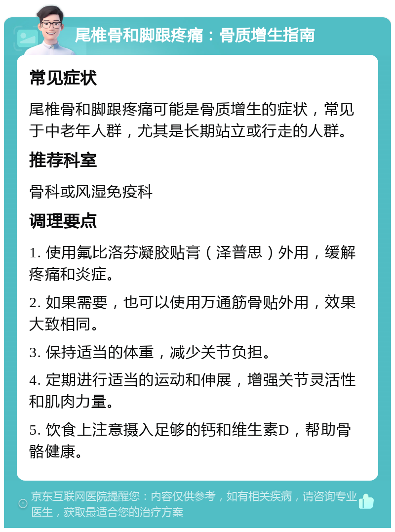 尾椎骨和脚跟疼痛：骨质增生指南 常见症状 尾椎骨和脚跟疼痛可能是骨质增生的症状，常见于中老年人群，尤其是长期站立或行走的人群。 推荐科室 骨科或风湿免疫科 调理要点 1. 使用氟比洛芬凝胶贴膏（泽普思）外用，缓解疼痛和炎症。 2. 如果需要，也可以使用万通筋骨贴外用，效果大致相同。 3. 保持适当的体重，减少关节负担。 4. 定期进行适当的运动和伸展，增强关节灵活性和肌肉力量。 5. 饮食上注意摄入足够的钙和维生素D，帮助骨骼健康。