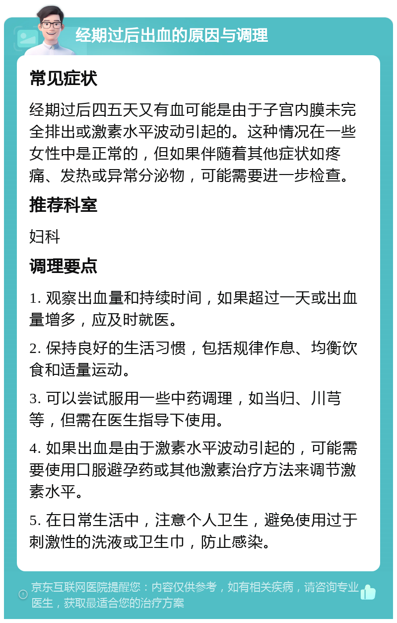 经期过后出血的原因与调理 常见症状 经期过后四五天又有血可能是由于子宫内膜未完全排出或激素水平波动引起的。这种情况在一些女性中是正常的，但如果伴随着其他症状如疼痛、发热或异常分泌物，可能需要进一步检查。 推荐科室 妇科 调理要点 1. 观察出血量和持续时间，如果超过一天或出血量增多，应及时就医。 2. 保持良好的生活习惯，包括规律作息、均衡饮食和适量运动。 3. 可以尝试服用一些中药调理，如当归、川芎等，但需在医生指导下使用。 4. 如果出血是由于激素水平波动引起的，可能需要使用口服避孕药或其他激素治疗方法来调节激素水平。 5. 在日常生活中，注意个人卫生，避免使用过于刺激性的洗液或卫生巾，防止感染。