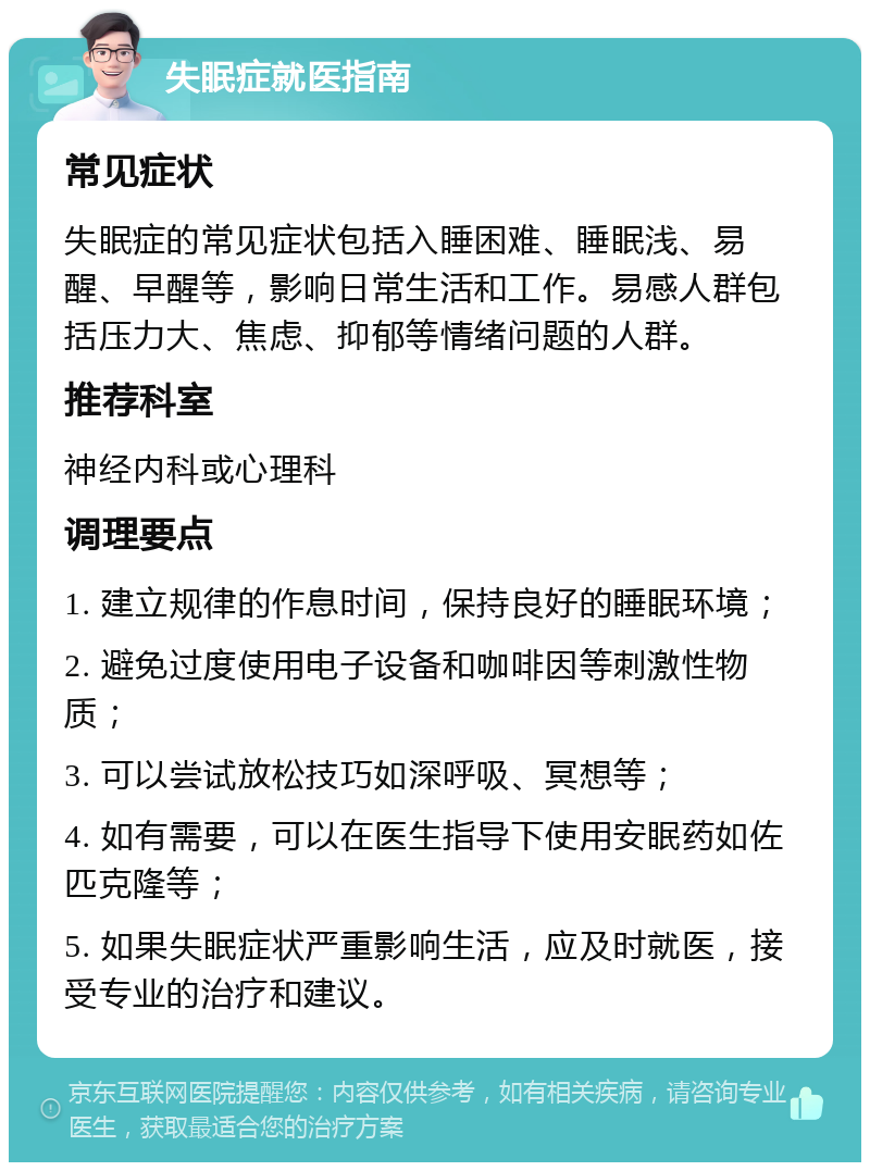 失眠症就医指南 常见症状 失眠症的常见症状包括入睡困难、睡眠浅、易醒、早醒等，影响日常生活和工作。易感人群包括压力大、焦虑、抑郁等情绪问题的人群。 推荐科室 神经内科或心理科 调理要点 1. 建立规律的作息时间，保持良好的睡眠环境； 2. 避免过度使用电子设备和咖啡因等刺激性物质； 3. 可以尝试放松技巧如深呼吸、冥想等； 4. 如有需要，可以在医生指导下使用安眠药如佐匹克隆等； 5. 如果失眠症状严重影响生活，应及时就医，接受专业的治疗和建议。