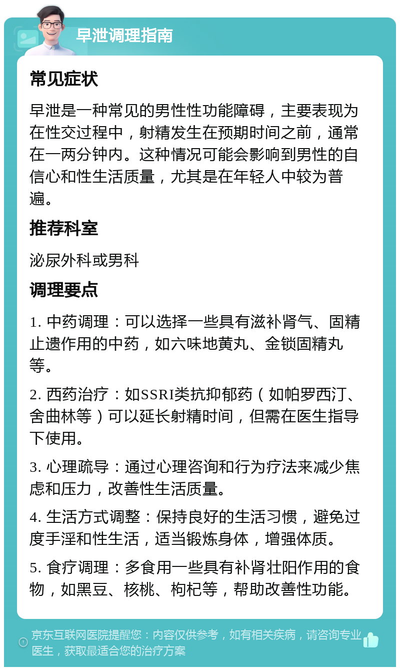 早泄调理指南 常见症状 早泄是一种常见的男性性功能障碍，主要表现为在性交过程中，射精发生在预期时间之前，通常在一两分钟内。这种情况可能会影响到男性的自信心和性生活质量，尤其是在年轻人中较为普遍。 推荐科室 泌尿外科或男科 调理要点 1. 中药调理：可以选择一些具有滋补肾气、固精止遗作用的中药，如六味地黄丸、金锁固精丸等。 2. 西药治疗：如SSRI类抗抑郁药（如帕罗西汀、舍曲林等）可以延长射精时间，但需在医生指导下使用。 3. 心理疏导：通过心理咨询和行为疗法来减少焦虑和压力，改善性生活质量。 4. 生活方式调整：保持良好的生活习惯，避免过度手淫和性生活，适当锻炼身体，增强体质。 5. 食疗调理：多食用一些具有补肾壮阳作用的食物，如黑豆、核桃、枸杞等，帮助改善性功能。