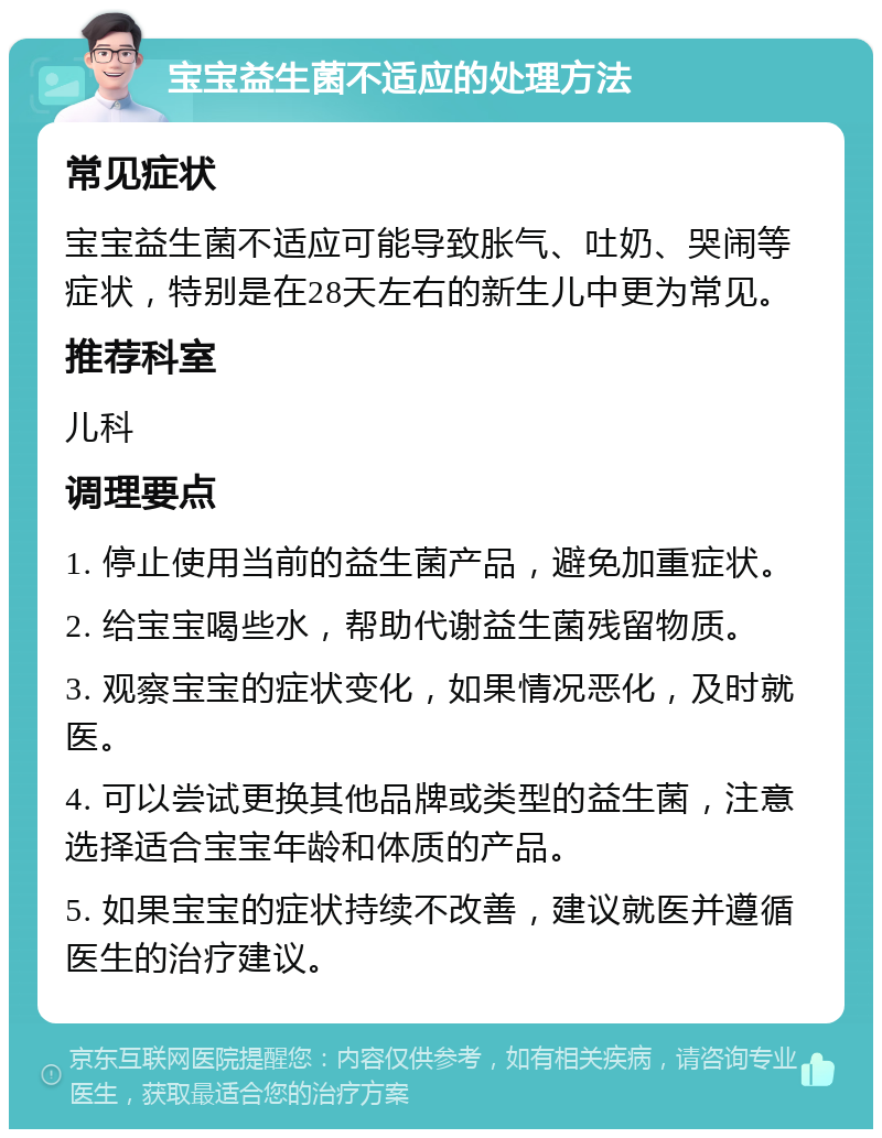 宝宝益生菌不适应的处理方法 常见症状 宝宝益生菌不适应可能导致胀气、吐奶、哭闹等症状，特别是在28天左右的新生儿中更为常见。 推荐科室 儿科 调理要点 1. 停止使用当前的益生菌产品，避免加重症状。 2. 给宝宝喝些水，帮助代谢益生菌残留物质。 3. 观察宝宝的症状变化，如果情况恶化，及时就医。 4. 可以尝试更换其他品牌或类型的益生菌，注意选择适合宝宝年龄和体质的产品。 5. 如果宝宝的症状持续不改善，建议就医并遵循医生的治疗建议。