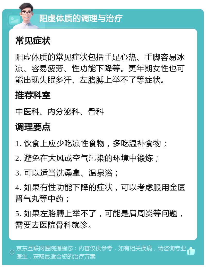 阳虚体质的调理与治疗 常见症状 阳虚体质的常见症状包括手足心热、手脚容易冰凉、容易疲劳、性功能下降等。更年期女性也可能出现失眠多汗、左胳膊上举不了等症状。 推荐科室 中医科、内分泌科、骨科 调理要点 1. 饮食上应少吃凉性食物，多吃温补食物； 2. 避免在大风或空气污染的环境中锻炼； 3. 可以适当洗桑拿、温泉浴； 4. 如果有性功能下降的症状，可以考虑服用金匮肾气丸等中药； 5. 如果左胳膊上举不了，可能是肩周炎等问题，需要去医院骨科就诊。