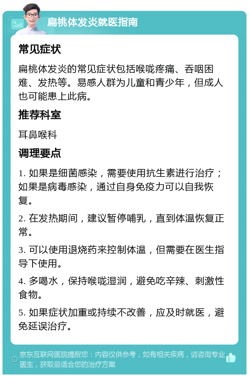 扁桃体发炎就医指南 常见症状 扁桃体发炎的常见症状包括喉咙疼痛、吞咽困难、发热等。易感人群为儿童和青少年，但成人也可能患上此病。 推荐科室 耳鼻喉科 调理要点 1. 如果是细菌感染，需要使用抗生素进行治疗；如果是病毒感染，通过自身免疫力可以自我恢复。 2. 在发热期间，建议暂停哺乳，直到体温恢复正常。 3. 可以使用退烧药来控制体温，但需要在医生指导下使用。 4. 多喝水，保持喉咙湿润，避免吃辛辣、刺激性食物。 5. 如果症状加重或持续不改善，应及时就医，避免延误治疗。