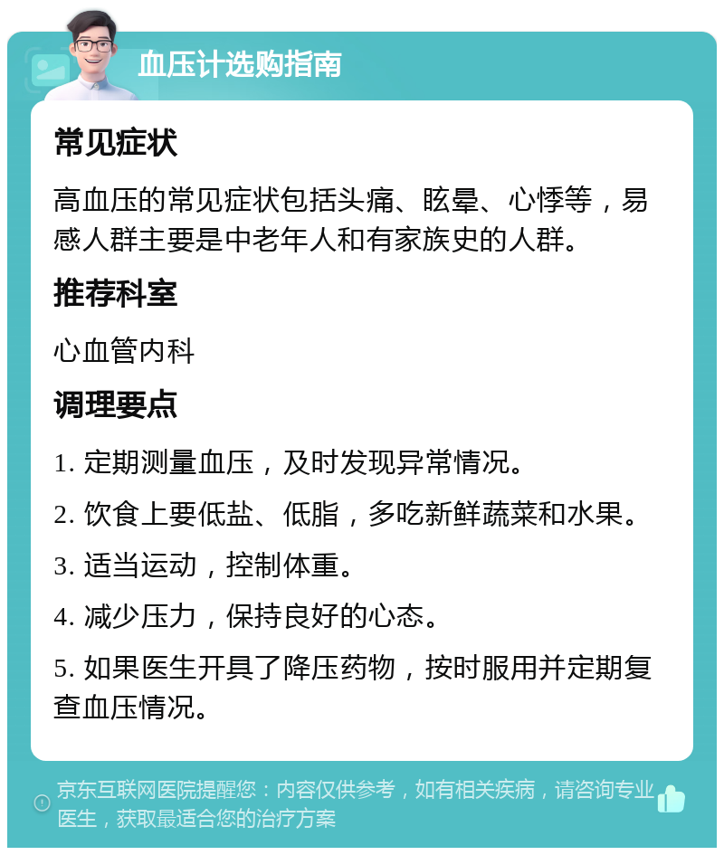 血压计选购指南 常见症状 高血压的常见症状包括头痛、眩晕、心悸等，易感人群主要是中老年人和有家族史的人群。 推荐科室 心血管内科 调理要点 1. 定期测量血压，及时发现异常情况。 2. 饮食上要低盐、低脂，多吃新鲜蔬菜和水果。 3. 适当运动，控制体重。 4. 减少压力，保持良好的心态。 5. 如果医生开具了降压药物，按时服用并定期复查血压情况。