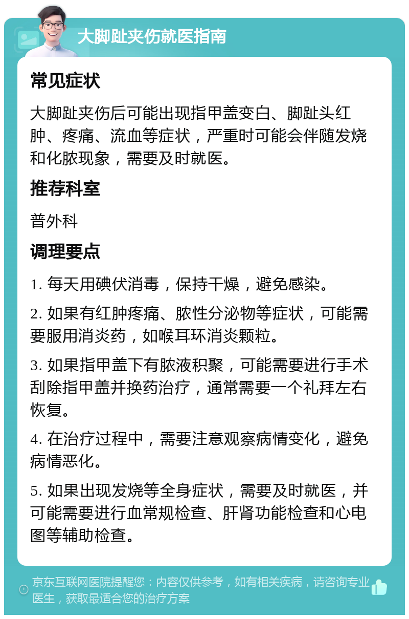 大脚趾夹伤就医指南 常见症状 大脚趾夹伤后可能出现指甲盖变白、脚趾头红肿、疼痛、流血等症状，严重时可能会伴随发烧和化脓现象，需要及时就医。 推荐科室 普外科 调理要点 1. 每天用碘伏消毒，保持干燥，避免感染。 2. 如果有红肿疼痛、脓性分泌物等症状，可能需要服用消炎药，如喉耳环消炎颗粒。 3. 如果指甲盖下有脓液积聚，可能需要进行手术刮除指甲盖并换药治疗，通常需要一个礼拜左右恢复。 4. 在治疗过程中，需要注意观察病情变化，避免病情恶化。 5. 如果出现发烧等全身症状，需要及时就医，并可能需要进行血常规检查、肝肾功能检查和心电图等辅助检查。