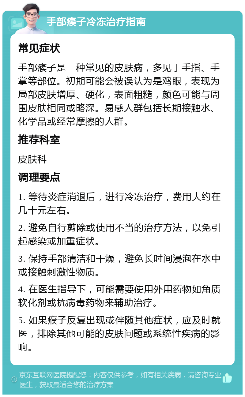 手部瘊子冷冻治疗指南 常见症状 手部瘊子是一种常见的皮肤病，多见于手指、手掌等部位。初期可能会被误认为是鸡眼，表现为局部皮肤增厚、硬化，表面粗糙，颜色可能与周围皮肤相同或略深。易感人群包括长期接触水、化学品或经常摩擦的人群。 推荐科室 皮肤科 调理要点 1. 等待炎症消退后，进行冷冻治疗，费用大约在几十元左右。 2. 避免自行剪除或使用不当的治疗方法，以免引起感染或加重症状。 3. 保持手部清洁和干燥，避免长时间浸泡在水中或接触刺激性物质。 4. 在医生指导下，可能需要使用外用药物如角质软化剂或抗病毒药物来辅助治疗。 5. 如果瘊子反复出现或伴随其他症状，应及时就医，排除其他可能的皮肤问题或系统性疾病的影响。