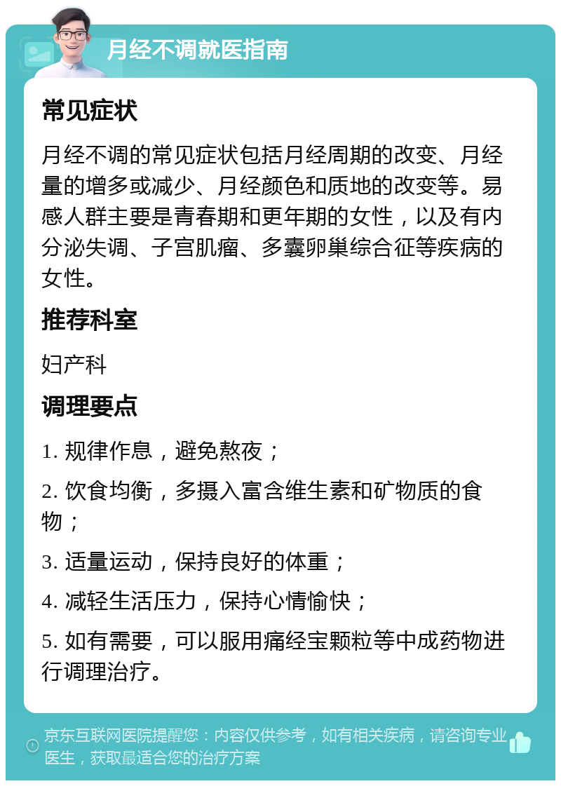 月经不调就医指南 常见症状 月经不调的常见症状包括月经周期的改变、月经量的增多或减少、月经颜色和质地的改变等。易感人群主要是青春期和更年期的女性，以及有内分泌失调、子宫肌瘤、多囊卵巢综合征等疾病的女性。 推荐科室 妇产科 调理要点 1. 规律作息，避免熬夜； 2. 饮食均衡，多摄入富含维生素和矿物质的食物； 3. 适量运动，保持良好的体重； 4. 减轻生活压力，保持心情愉快； 5. 如有需要，可以服用痛经宝颗粒等中成药物进行调理治疗。