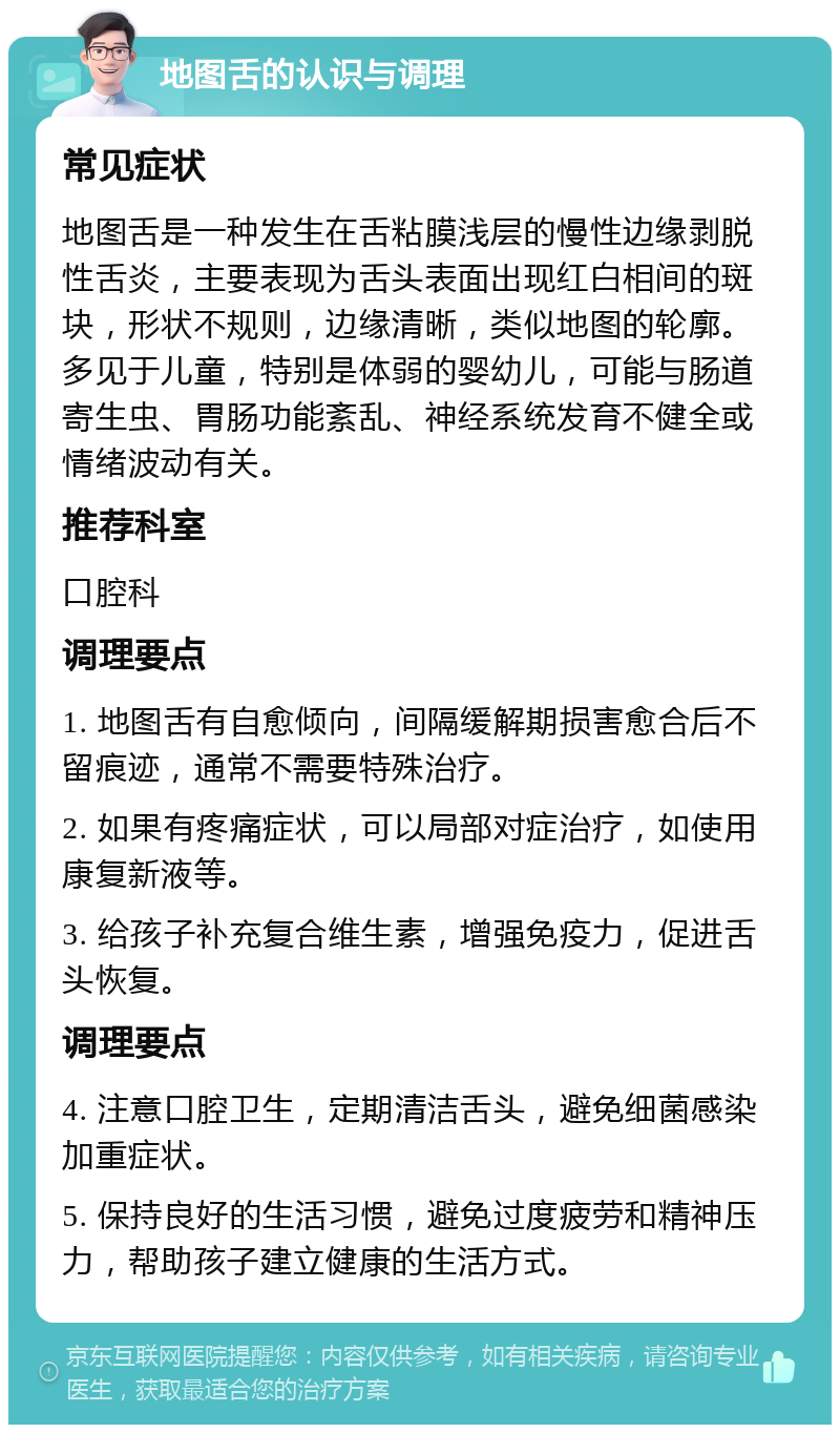 地图舌的认识与调理 常见症状 地图舌是一种发生在舌粘膜浅层的慢性边缘剥脱性舌炎，主要表现为舌头表面出现红白相间的斑块，形状不规则，边缘清晰，类似地图的轮廓。多见于儿童，特别是体弱的婴幼儿，可能与肠道寄生虫、胃肠功能紊乱、神经系统发育不健全或情绪波动有关。 推荐科室 口腔科 调理要点 1. 地图舌有自愈倾向，间隔缓解期损害愈合后不留痕迹，通常不需要特殊治疗。 2. 如果有疼痛症状，可以局部对症治疗，如使用康复新液等。 3. 给孩子补充复合维生素，增强免疫力，促进舌头恢复。 调理要点 4. 注意口腔卫生，定期清洁舌头，避免细菌感染加重症状。 5. 保持良好的生活习惯，避免过度疲劳和精神压力，帮助孩子建立健康的生活方式。