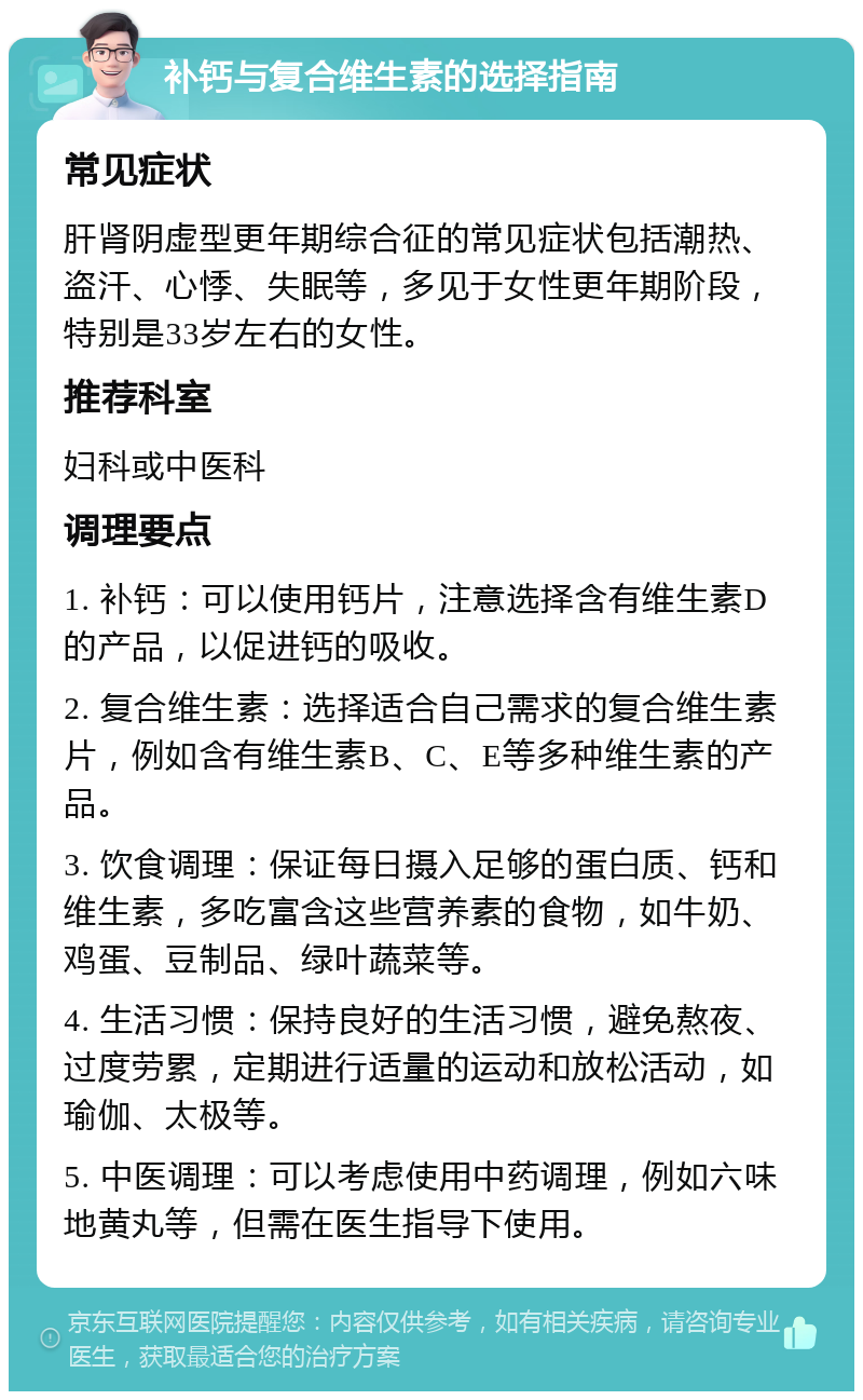 补钙与复合维生素的选择指南 常见症状 肝肾阴虚型更年期综合征的常见症状包括潮热、盗汗、心悸、失眠等，多见于女性更年期阶段，特别是33岁左右的女性。 推荐科室 妇科或中医科 调理要点 1. 补钙：可以使用钙片，注意选择含有维生素D的产品，以促进钙的吸收。 2. 复合维生素：选择适合自己需求的复合维生素片，例如含有维生素B、C、E等多种维生素的产品。 3. 饮食调理：保证每日摄入足够的蛋白质、钙和维生素，多吃富含这些营养素的食物，如牛奶、鸡蛋、豆制品、绿叶蔬菜等。 4. 生活习惯：保持良好的生活习惯，避免熬夜、过度劳累，定期进行适量的运动和放松活动，如瑜伽、太极等。 5. 中医调理：可以考虑使用中药调理，例如六味地黄丸等，但需在医生指导下使用。