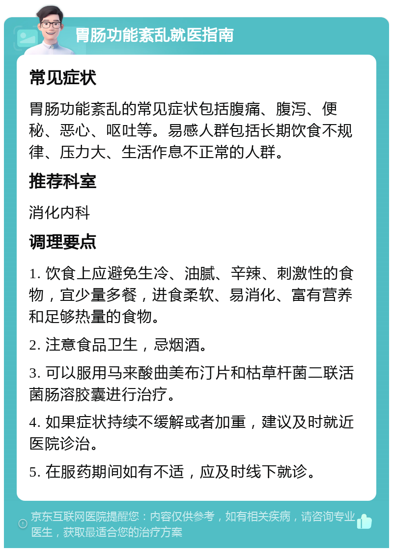 胃肠功能紊乱就医指南 常见症状 胃肠功能紊乱的常见症状包括腹痛、腹泻、便秘、恶心、呕吐等。易感人群包括长期饮食不规律、压力大、生活作息不正常的人群。 推荐科室 消化内科 调理要点 1. 饮食上应避免生冷、油腻、辛辣、刺激性的食物，宜少量多餐，进食柔软、易消化、富有营养和足够热量的食物。 2. 注意食品卫生，忌烟酒。 3. 可以服用马来酸曲美布汀片和枯草杆菌二联活菌肠溶胶囊进行治疗。 4. 如果症状持续不缓解或者加重，建议及时就近医院诊治。 5. 在服药期间如有不适，应及时线下就诊。