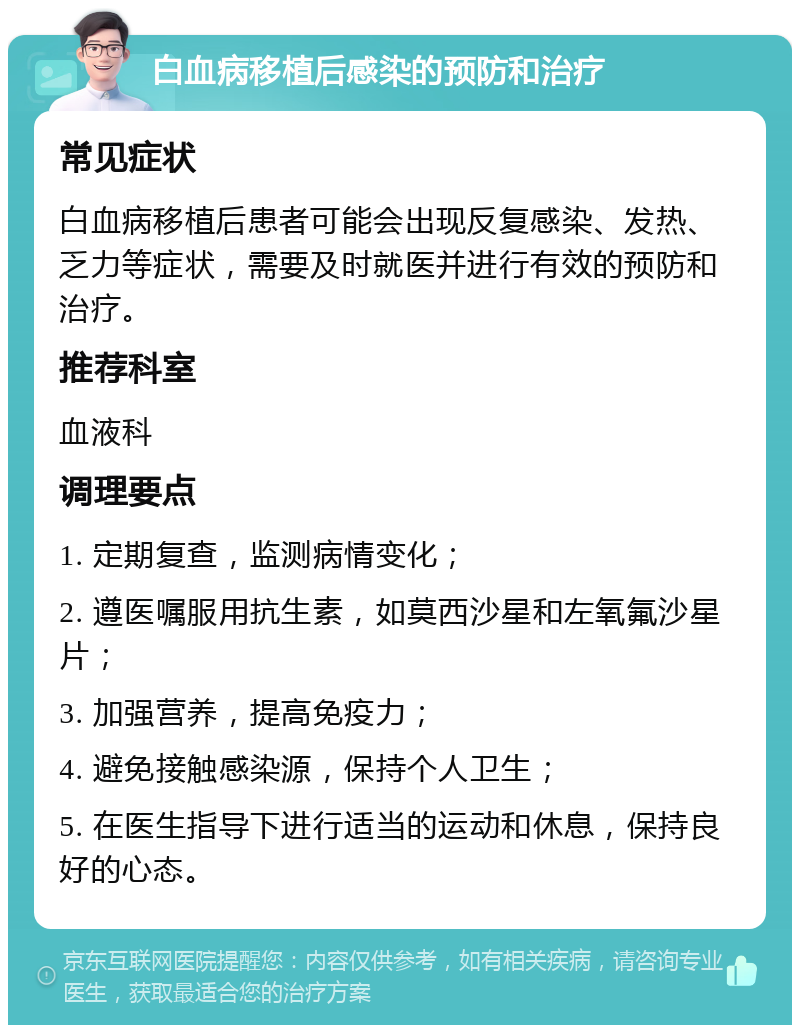 白血病移植后感染的预防和治疗 常见症状 白血病移植后患者可能会出现反复感染、发热、乏力等症状，需要及时就医并进行有效的预防和治疗。 推荐科室 血液科 调理要点 1. 定期复查，监测病情变化； 2. 遵医嘱服用抗生素，如莫西沙星和左氧氟沙星片； 3. 加强营养，提高免疫力； 4. 避免接触感染源，保持个人卫生； 5. 在医生指导下进行适当的运动和休息，保持良好的心态。