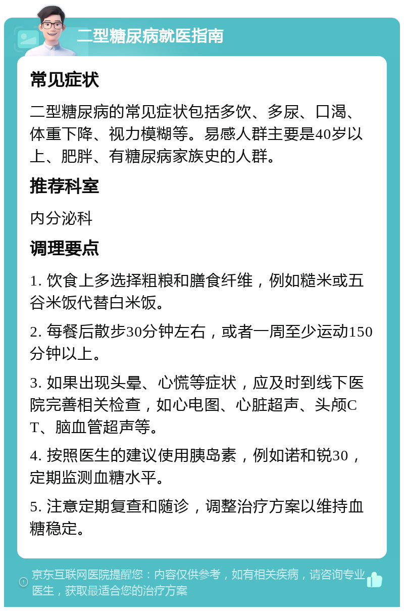 二型糖尿病就医指南 常见症状 二型糖尿病的常见症状包括多饮、多尿、口渴、体重下降、视力模糊等。易感人群主要是40岁以上、肥胖、有糖尿病家族史的人群。 推荐科室 内分泌科 调理要点 1. 饮食上多选择粗粮和膳食纤维，例如糙米或五谷米饭代替白米饭。 2. 每餐后散步30分钟左右，或者一周至少运动150分钟以上。 3. 如果出现头晕、心慌等症状，应及时到线下医院完善相关检查，如心电图、心脏超声、头颅CT、脑血管超声等。 4. 按照医生的建议使用胰岛素，例如诺和锐30，定期监测血糖水平。 5. 注意定期复查和随诊，调整治疗方案以维持血糖稳定。