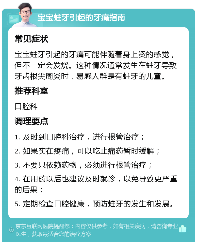 宝宝蛀牙引起的牙痛指南 常见症状 宝宝蛀牙引起的牙痛可能伴随着身上烫的感觉，但不一定会发烧。这种情况通常发生在蛀牙导致牙齿根尖周炎时，易感人群是有蛀牙的儿童。 推荐科室 口腔科 调理要点 1. 及时到口腔科治疗，进行根管治疗； 2. 如果实在疼痛，可以吃止痛药暂时缓解； 3. 不要只依赖药物，必须进行根管治疗； 4. 在用药以后也建议及时就诊，以免导致更严重的后果； 5. 定期检查口腔健康，预防蛀牙的发生和发展。