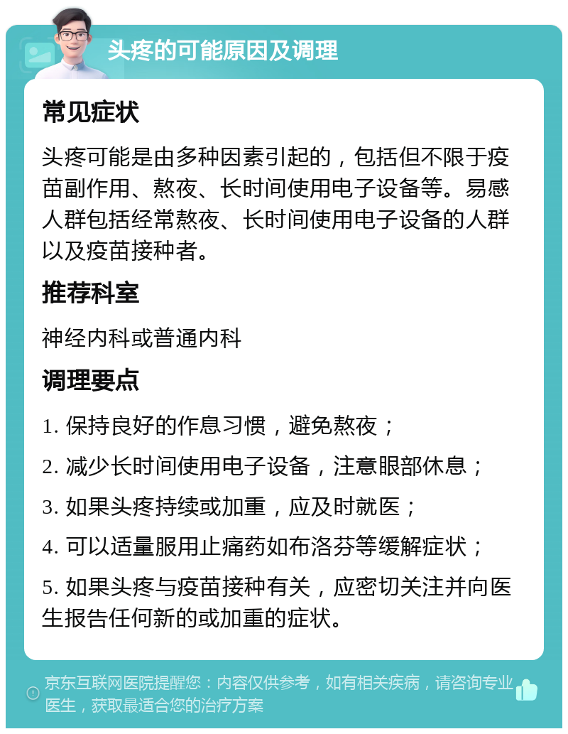 头疼的可能原因及调理 常见症状 头疼可能是由多种因素引起的，包括但不限于疫苗副作用、熬夜、长时间使用电子设备等。易感人群包括经常熬夜、长时间使用电子设备的人群以及疫苗接种者。 推荐科室 神经内科或普通内科 调理要点 1. 保持良好的作息习惯，避免熬夜； 2. 减少长时间使用电子设备，注意眼部休息； 3. 如果头疼持续或加重，应及时就医； 4. 可以适量服用止痛药如布洛芬等缓解症状； 5. 如果头疼与疫苗接种有关，应密切关注并向医生报告任何新的或加重的症状。