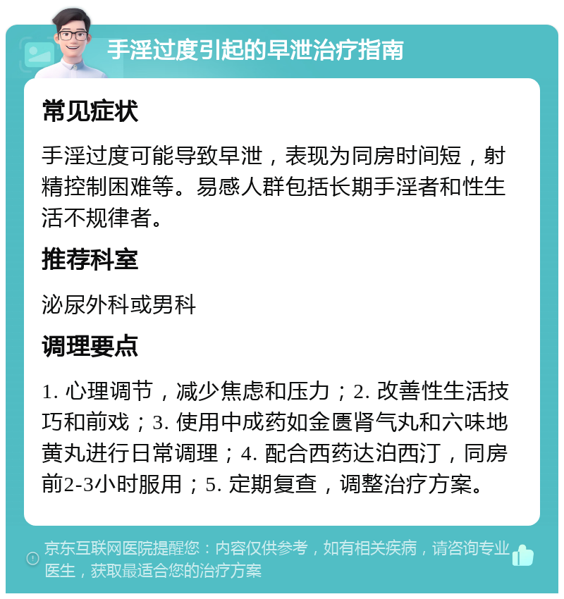 手淫过度引起的早泄治疗指南 常见症状 手淫过度可能导致早泄，表现为同房时间短，射精控制困难等。易感人群包括长期手淫者和性生活不规律者。 推荐科室 泌尿外科或男科 调理要点 1. 心理调节，减少焦虑和压力；2. 改善性生活技巧和前戏；3. 使用中成药如金匮肾气丸和六味地黄丸进行日常调理；4. 配合西药达泊西汀，同房前2-3小时服用；5. 定期复查，调整治疗方案。