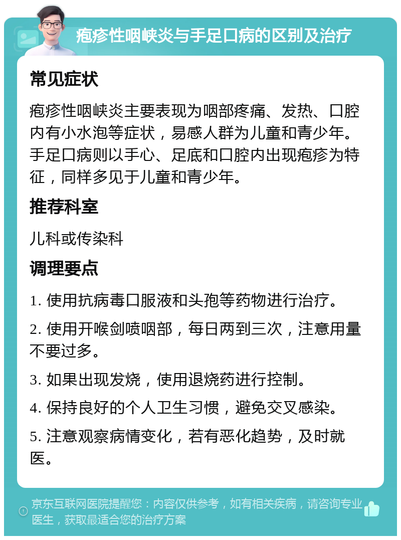 疱疹性咽峡炎与手足口病的区别及治疗 常见症状 疱疹性咽峡炎主要表现为咽部疼痛、发热、口腔内有小水泡等症状，易感人群为儿童和青少年。手足口病则以手心、足底和口腔内出现疱疹为特征，同样多见于儿童和青少年。 推荐科室 儿科或传染科 调理要点 1. 使用抗病毒口服液和头孢等药物进行治疗。 2. 使用开喉剑喷咽部，每日两到三次，注意用量不要过多。 3. 如果出现发烧，使用退烧药进行控制。 4. 保持良好的个人卫生习惯，避免交叉感染。 5. 注意观察病情变化，若有恶化趋势，及时就医。