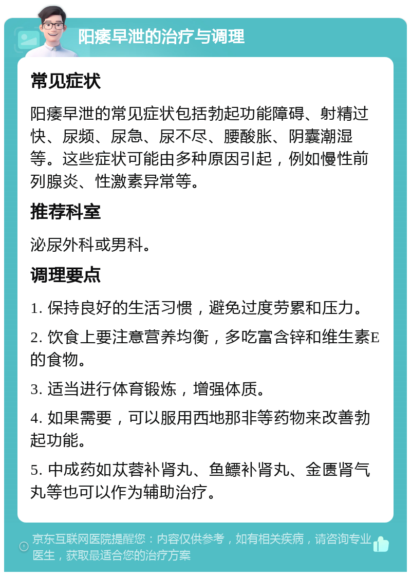 阳痿早泄的治疗与调理 常见症状 阳痿早泄的常见症状包括勃起功能障碍、射精过快、尿频、尿急、尿不尽、腰酸胀、阴囊潮湿等。这些症状可能由多种原因引起，例如慢性前列腺炎、性激素异常等。 推荐科室 泌尿外科或男科。 调理要点 1. 保持良好的生活习惯，避免过度劳累和压力。 2. 饮食上要注意营养均衡，多吃富含锌和维生素E的食物。 3. 适当进行体育锻炼，增强体质。 4. 如果需要，可以服用西地那非等药物来改善勃起功能。 5. 中成药如苁蓉补肾丸、鱼鳔补肾丸、金匮肾气丸等也可以作为辅助治疗。