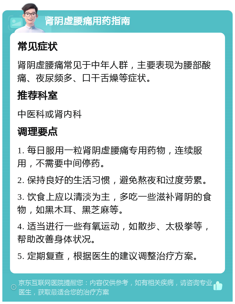 肾阴虚腰痛用药指南 常见症状 肾阴虚腰痛常见于中年人群，主要表现为腰部酸痛、夜尿频多、口干舌燥等症状。 推荐科室 中医科或肾内科 调理要点 1. 每日服用一粒肾阴虚腰痛专用药物，连续服用，不需要中间停药。 2. 保持良好的生活习惯，避免熬夜和过度劳累。 3. 饮食上应以清淡为主，多吃一些滋补肾阴的食物，如黑木耳、黑芝麻等。 4. 适当进行一些有氧运动，如散步、太极拳等，帮助改善身体状况。 5. 定期复查，根据医生的建议调整治疗方案。