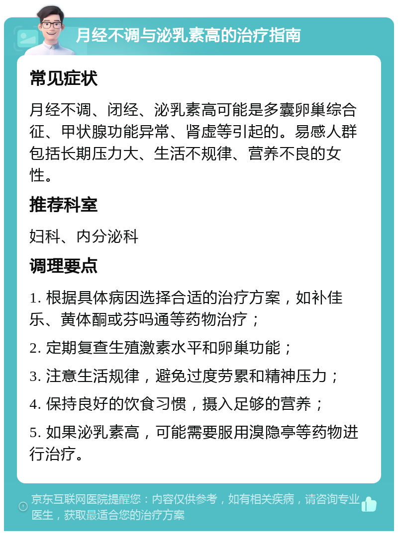 月经不调与泌乳素高的治疗指南 常见症状 月经不调、闭经、泌乳素高可能是多囊卵巢综合征、甲状腺功能异常、肾虚等引起的。易感人群包括长期压力大、生活不规律、营养不良的女性。 推荐科室 妇科、内分泌科 调理要点 1. 根据具体病因选择合适的治疗方案，如补佳乐、黄体酮或芬吗通等药物治疗； 2. 定期复查生殖激素水平和卵巢功能； 3. 注意生活规律，避免过度劳累和精神压力； 4. 保持良好的饮食习惯，摄入足够的营养； 5. 如果泌乳素高，可能需要服用溴隐亭等药物进行治疗。