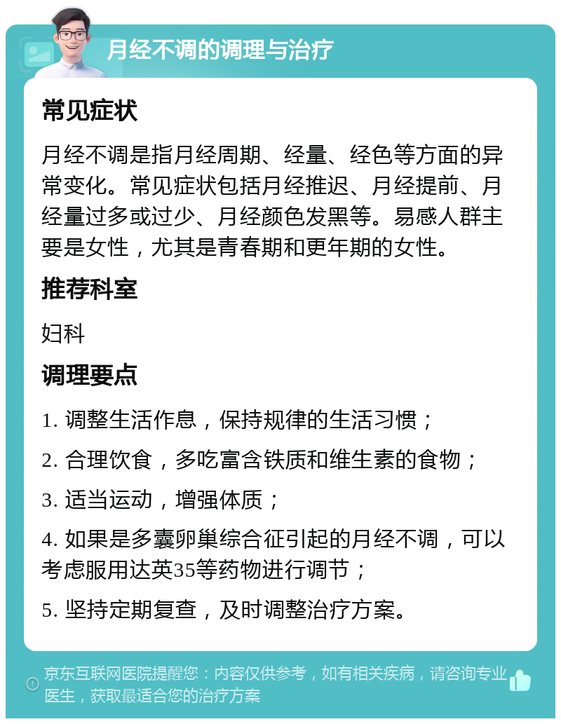 月经不调的调理与治疗 常见症状 月经不调是指月经周期、经量、经色等方面的异常变化。常见症状包括月经推迟、月经提前、月经量过多或过少、月经颜色发黑等。易感人群主要是女性，尤其是青春期和更年期的女性。 推荐科室 妇科 调理要点 1. 调整生活作息，保持规律的生活习惯； 2. 合理饮食，多吃富含铁质和维生素的食物； 3. 适当运动，增强体质； 4. 如果是多囊卵巢综合征引起的月经不调，可以考虑服用达英35等药物进行调节； 5. 坚持定期复查，及时调整治疗方案。