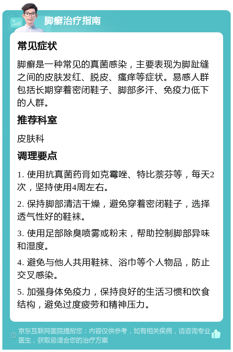 脚癣治疗指南 常见症状 脚癣是一种常见的真菌感染，主要表现为脚趾缝之间的皮肤发红、脱皮、瘙痒等症状。易感人群包括长期穿着密闭鞋子、脚部多汗、免疫力低下的人群。 推荐科室 皮肤科 调理要点 1. 使用抗真菌药膏如克霉唑、特比萘芬等，每天2次，坚持使用4周左右。 2. 保持脚部清洁干燥，避免穿着密闭鞋子，选择透气性好的鞋袜。 3. 使用足部除臭喷雾或粉末，帮助控制脚部异味和湿度。 4. 避免与他人共用鞋袜、浴巾等个人物品，防止交叉感染。 5. 加强身体免疫力，保持良好的生活习惯和饮食结构，避免过度疲劳和精神压力。