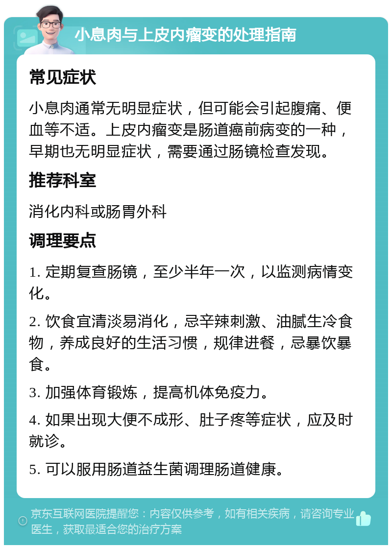 小息肉与上皮内瘤变的处理指南 常见症状 小息肉通常无明显症状，但可能会引起腹痛、便血等不适。上皮内瘤变是肠道癌前病变的一种，早期也无明显症状，需要通过肠镜检查发现。 推荐科室 消化内科或肠胃外科 调理要点 1. 定期复查肠镜，至少半年一次，以监测病情变化。 2. 饮食宜清淡易消化，忌辛辣刺激、油腻生冷食物，养成良好的生活习惯，规律进餐，忌暴饮暴食。 3. 加强体育锻炼，提高机体免疫力。 4. 如果出现大便不成形、肚子疼等症状，应及时就诊。 5. 可以服用肠道益生菌调理肠道健康。