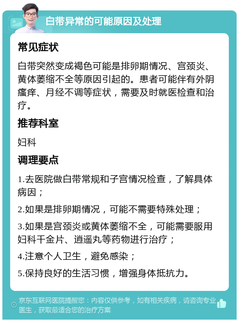 白带异常的可能原因及处理 常见症状 白带突然变成褐色可能是排卵期情况、宫颈炎、黄体萎缩不全等原因引起的。患者可能伴有外阴瘙痒、月经不调等症状，需要及时就医检查和治疗。 推荐科室 妇科 调理要点 1.去医院做白带常规和子宫情况检查，了解具体病因； 2.如果是排卵期情况，可能不需要特殊处理； 3.如果是宫颈炎或黄体萎缩不全，可能需要服用妇科千金片、逍遥丸等药物进行治疗； 4.注意个人卫生，避免感染； 5.保持良好的生活习惯，增强身体抵抗力。