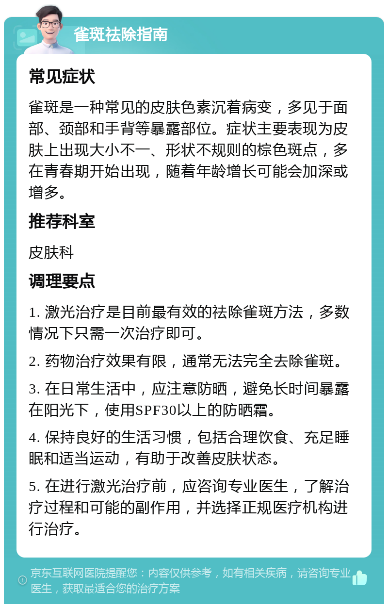 雀斑祛除指南 常见症状 雀斑是一种常见的皮肤色素沉着病变，多见于面部、颈部和手背等暴露部位。症状主要表现为皮肤上出现大小不一、形状不规则的棕色斑点，多在青春期开始出现，随着年龄增长可能会加深或增多。 推荐科室 皮肤科 调理要点 1. 激光治疗是目前最有效的祛除雀斑方法，多数情况下只需一次治疗即可。 2. 药物治疗效果有限，通常无法完全去除雀斑。 3. 在日常生活中，应注意防晒，避免长时间暴露在阳光下，使用SPF30以上的防晒霜。 4. 保持良好的生活习惯，包括合理饮食、充足睡眠和适当运动，有助于改善皮肤状态。 5. 在进行激光治疗前，应咨询专业医生，了解治疗过程和可能的副作用，并选择正规医疗机构进行治疗。