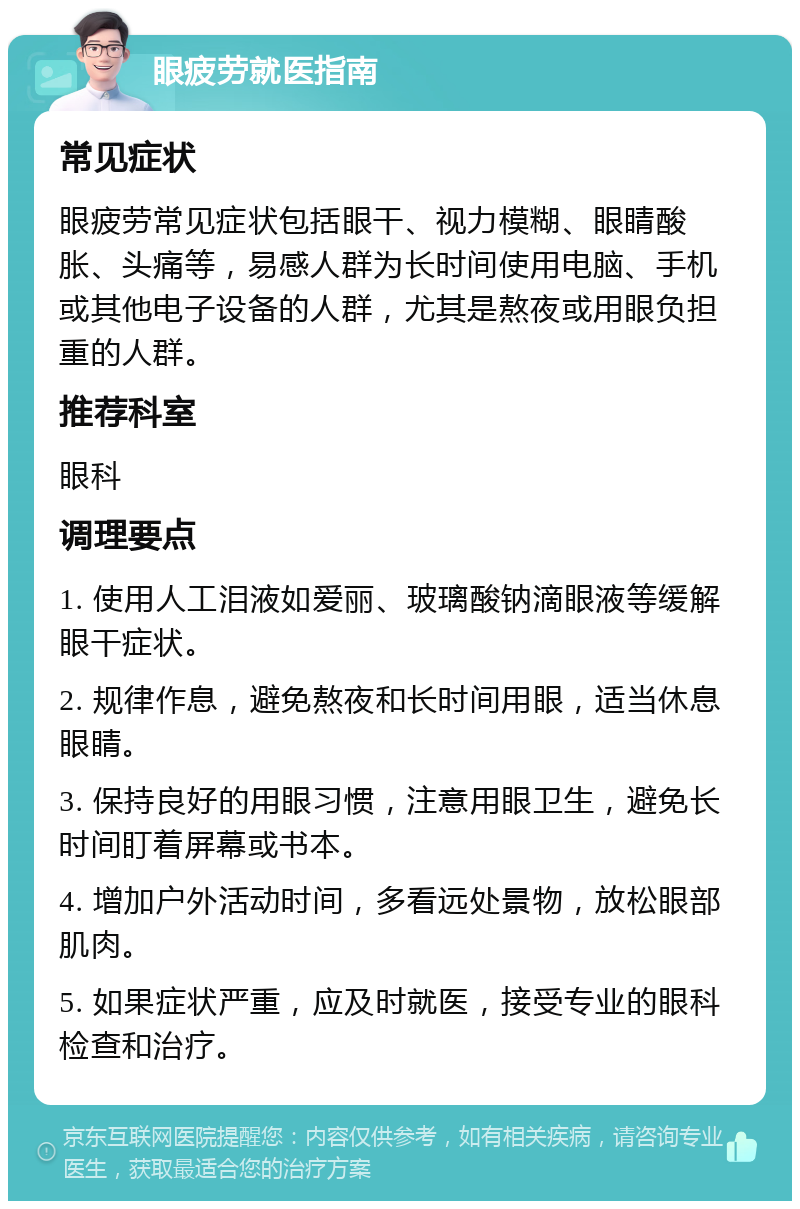 眼疲劳就医指南 常见症状 眼疲劳常见症状包括眼干、视力模糊、眼睛酸胀、头痛等，易感人群为长时间使用电脑、手机或其他电子设备的人群，尤其是熬夜或用眼负担重的人群。 推荐科室 眼科 调理要点 1. 使用人工泪液如爱丽、玻璃酸钠滴眼液等缓解眼干症状。 2. 规律作息，避免熬夜和长时间用眼，适当休息眼睛。 3. 保持良好的用眼习惯，注意用眼卫生，避免长时间盯着屏幕或书本。 4. 增加户外活动时间，多看远处景物，放松眼部肌肉。 5. 如果症状严重，应及时就医，接受专业的眼科检查和治疗。