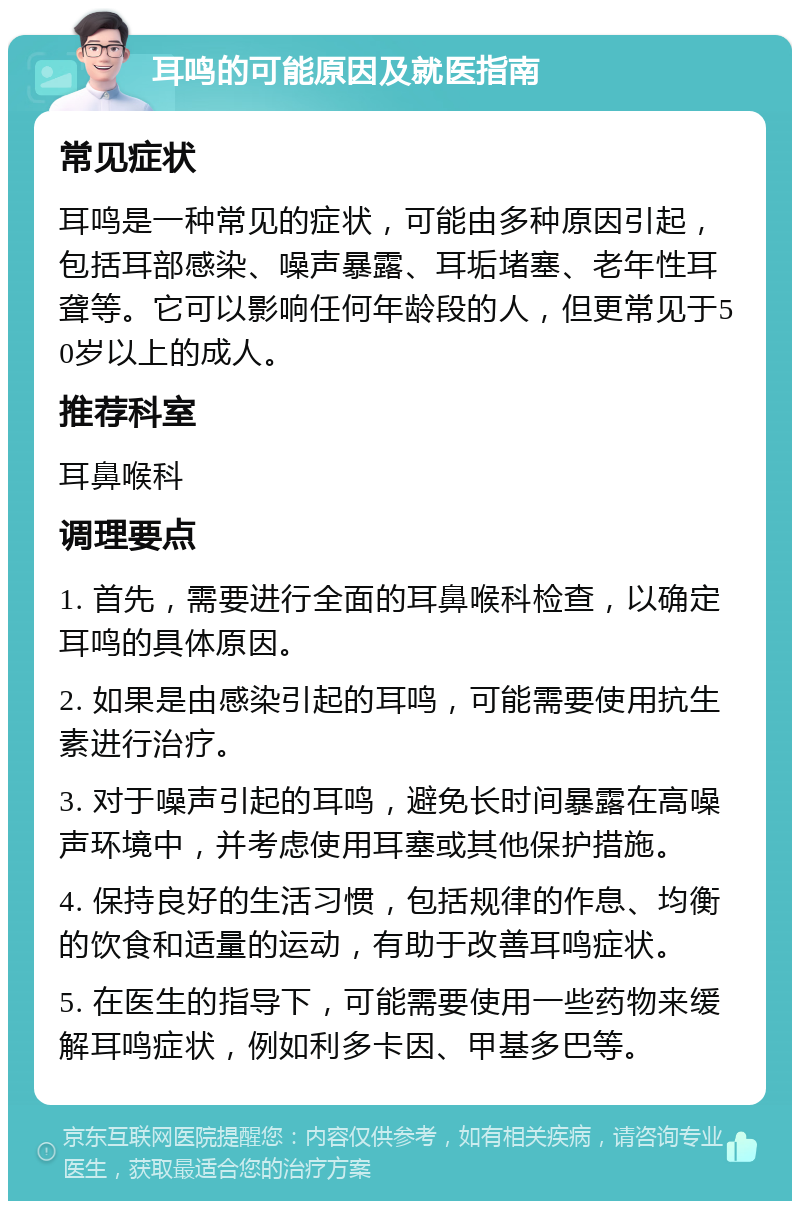 耳鸣的可能原因及就医指南 常见症状 耳鸣是一种常见的症状，可能由多种原因引起，包括耳部感染、噪声暴露、耳垢堵塞、老年性耳聋等。它可以影响任何年龄段的人，但更常见于50岁以上的成人。 推荐科室 耳鼻喉科 调理要点 1. 首先，需要进行全面的耳鼻喉科检查，以确定耳鸣的具体原因。 2. 如果是由感染引起的耳鸣，可能需要使用抗生素进行治疗。 3. 对于噪声引起的耳鸣，避免长时间暴露在高噪声环境中，并考虑使用耳塞或其他保护措施。 4. 保持良好的生活习惯，包括规律的作息、均衡的饮食和适量的运动，有助于改善耳鸣症状。 5. 在医生的指导下，可能需要使用一些药物来缓解耳鸣症状，例如利多卡因、甲基多巴等。