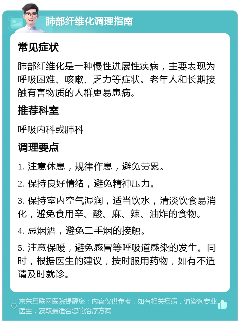 肺部纤维化调理指南 常见症状 肺部纤维化是一种慢性进展性疾病，主要表现为呼吸困难、咳嗽、乏力等症状。老年人和长期接触有害物质的人群更易患病。 推荐科室 呼吸内科或肺科 调理要点 1. 注意休息，规律作息，避免劳累。 2. 保持良好情绪，避免精神压力。 3. 保持室内空气湿润，适当饮水，清淡饮食易消化，避免食用辛、酸、麻、辣、油炸的食物。 4. 忌烟酒，避免二手烟的接触。 5. 注意保暖，避免感冒等呼吸道感染的发生。同时，根据医生的建议，按时服用药物，如有不适请及时就诊。