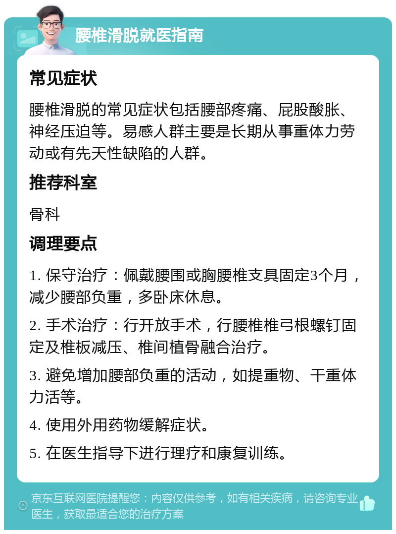 腰椎滑脱就医指南 常见症状 腰椎滑脱的常见症状包括腰部疼痛、屁股酸胀、神经压迫等。易感人群主要是长期从事重体力劳动或有先天性缺陷的人群。 推荐科室 骨科 调理要点 1. 保守治疗：佩戴腰围或胸腰椎支具固定3个月，减少腰部负重，多卧床休息。 2. 手术治疗：行开放手术，行腰椎椎弓根螺钉固定及椎板减压、椎间植骨融合治疗。 3. 避免增加腰部负重的活动，如提重物、干重体力活等。 4. 使用外用药物缓解症状。 5. 在医生指导下进行理疗和康复训练。