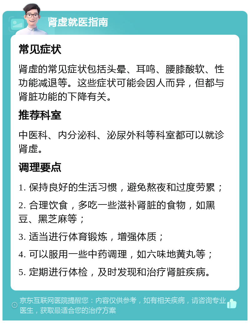 肾虚就医指南 常见症状 肾虚的常见症状包括头晕、耳鸣、腰膝酸软、性功能减退等。这些症状可能会因人而异，但都与肾脏功能的下降有关。 推荐科室 中医科、内分泌科、泌尿外科等科室都可以就诊肾虚。 调理要点 1. 保持良好的生活习惯，避免熬夜和过度劳累； 2. 合理饮食，多吃一些滋补肾脏的食物，如黑豆、黑芝麻等； 3. 适当进行体育锻炼，增强体质； 4. 可以服用一些中药调理，如六味地黄丸等； 5. 定期进行体检，及时发现和治疗肾脏疾病。