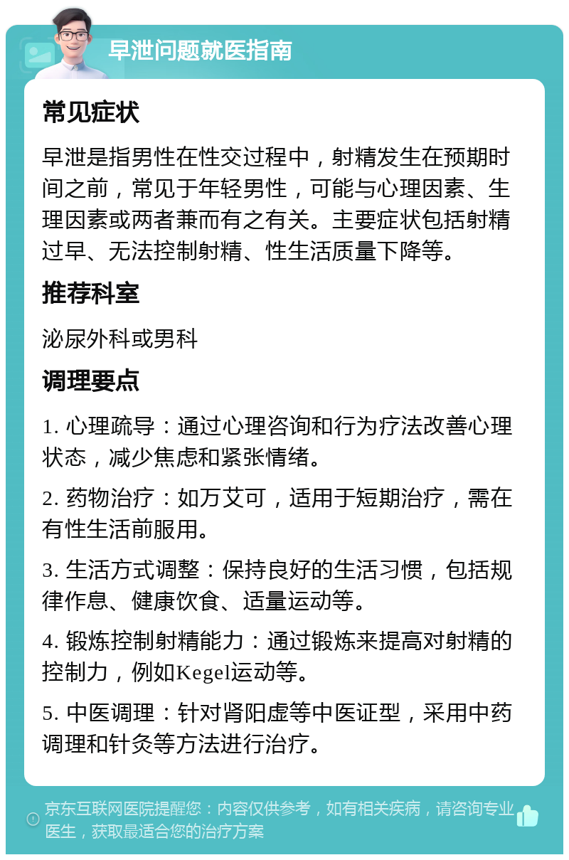 早泄问题就医指南 常见症状 早泄是指男性在性交过程中，射精发生在预期时间之前，常见于年轻男性，可能与心理因素、生理因素或两者兼而有之有关。主要症状包括射精过早、无法控制射精、性生活质量下降等。 推荐科室 泌尿外科或男科 调理要点 1. 心理疏导：通过心理咨询和行为疗法改善心理状态，减少焦虑和紧张情绪。 2. 药物治疗：如万艾可，适用于短期治疗，需在有性生活前服用。 3. 生活方式调整：保持良好的生活习惯，包括规律作息、健康饮食、适量运动等。 4. 锻炼控制射精能力：通过锻炼来提高对射精的控制力，例如Kegel运动等。 5. 中医调理：针对肾阳虚等中医证型，采用中药调理和针灸等方法进行治疗。