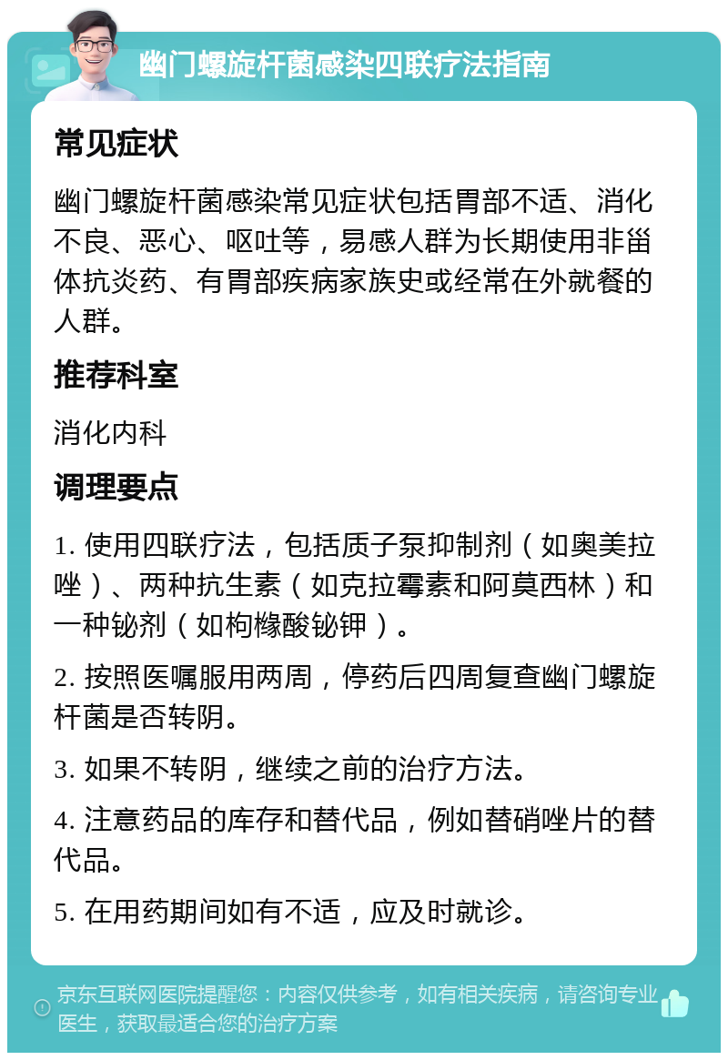 幽门螺旋杆菌感染四联疗法指南 常见症状 幽门螺旋杆菌感染常见症状包括胃部不适、消化不良、恶心、呕吐等，易感人群为长期使用非甾体抗炎药、有胃部疾病家族史或经常在外就餐的人群。 推荐科室 消化内科 调理要点 1. 使用四联疗法，包括质子泵抑制剂（如奥美拉唑）、两种抗生素（如克拉霉素和阿莫西林）和一种铋剂（如枸橼酸铋钾）。 2. 按照医嘱服用两周，停药后四周复查幽门螺旋杆菌是否转阴。 3. 如果不转阴，继续之前的治疗方法。 4. 注意药品的库存和替代品，例如替硝唑片的替代品。 5. 在用药期间如有不适，应及时就诊。